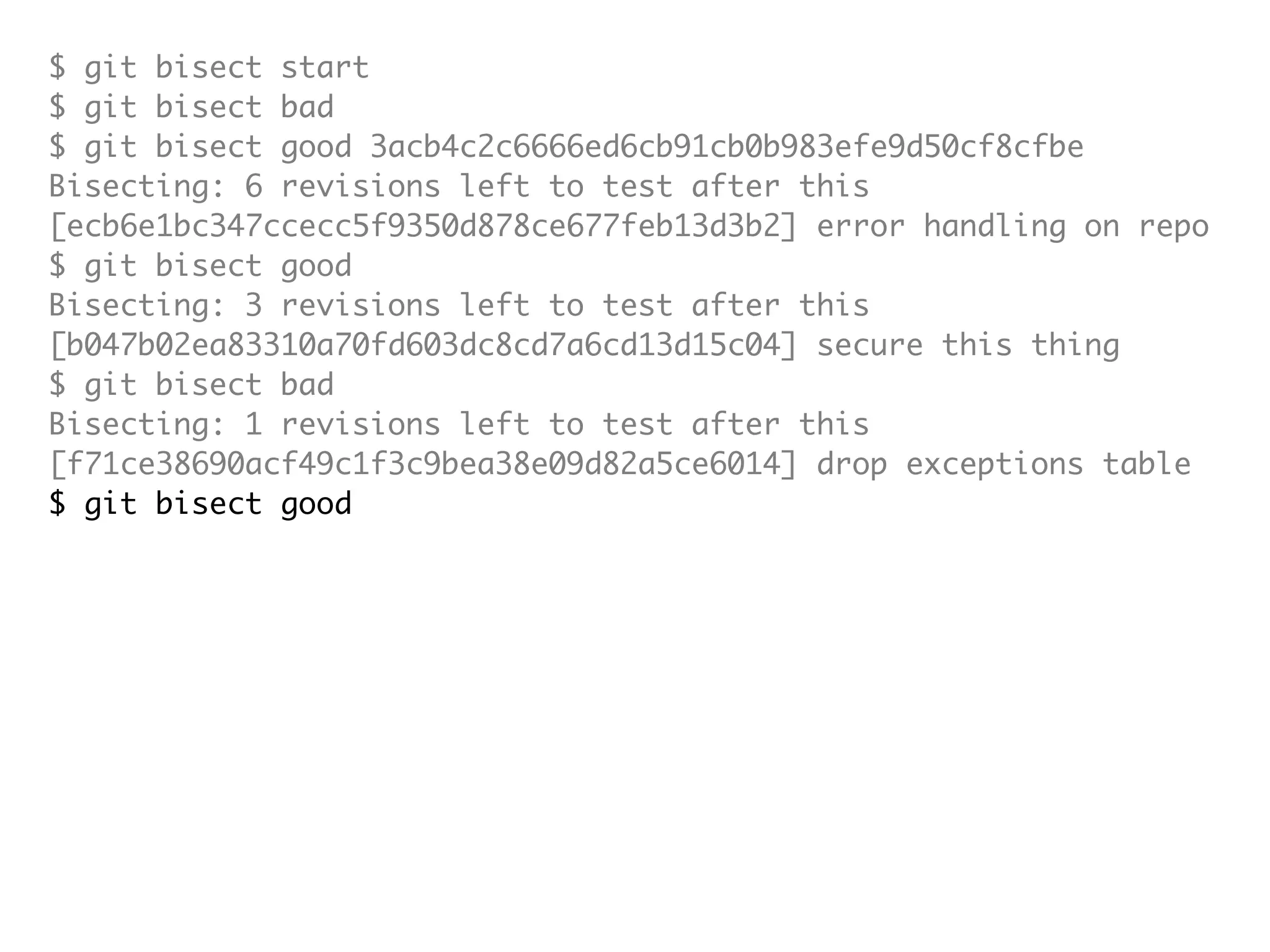 $ git bisect start $ git bisect bad $ git bisect good 3acb4c2c6666ed6cb91cb0b983efe9d50cf8cfbe Bisecting: 6 revisions left to test after this [ecb6e1bc347ccecc5f9350d878ce677feb13d3b2] error handling on repo $ git bisect good Bisecting: 3 revisions left to test after this [b047b02ea83310a70fd603dc8cd7a6cd13d15c04] secure this thing $ git bisect bad Bisecting: 1 revisions left to test after this [f71ce38690acf49c1f3c9bea38e09d82a5ce6014] drop exceptions table $ git bisect good b047b02ea83310a70fd603dc8cd7a6cd13d15c04 is first bad commit commit b047b02ea83310a70fd603dc8cd7a6cd13d15c04 Author: PJ Hyett <pjhyett@gmail.com> Date: Tue Jan 27 14:48:32 2009 -0800 secure this thing :040000 040000 40ee3e7821b895e52c1695092db9bdc4c61d1730 f24d3c6ebcfc639b1a3814550e62d60b8e68a8e4 M config 