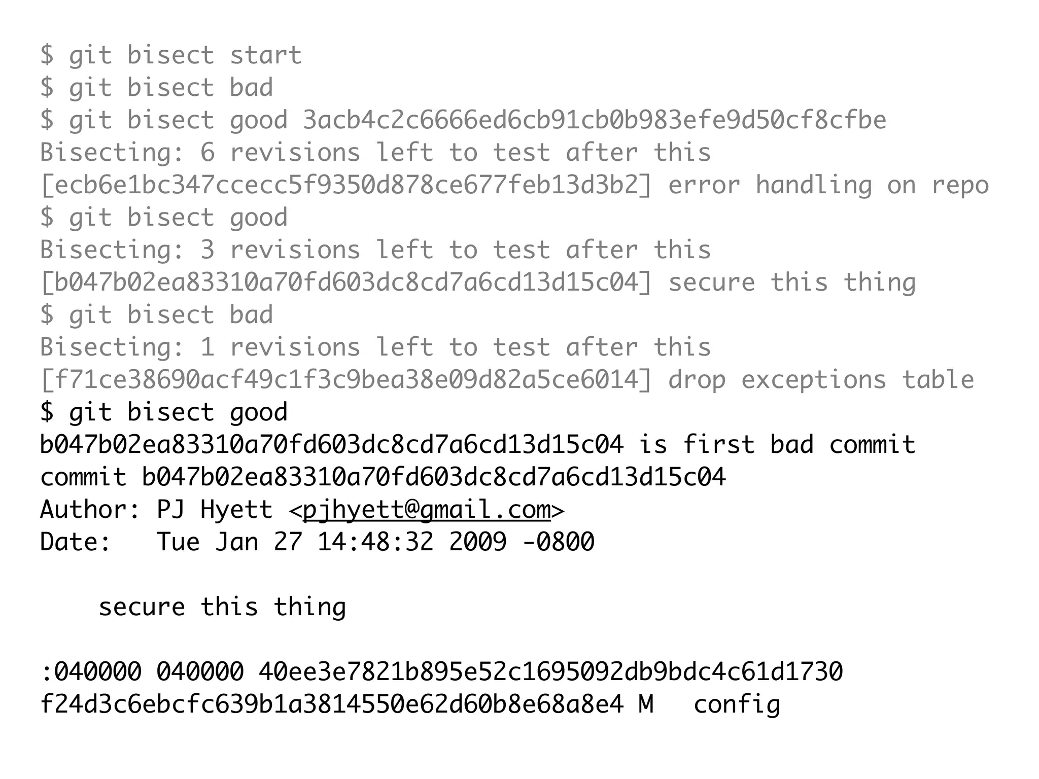 $ git bisect start $ git bisect bad $ git bisect good 3acb4c2c6666ed6cb91cb0b983efe9d50cf8cfbe Bisecting: 6 revisions left to test after this [ecb6e1bc347ccecc5f9350d878ce677feb13d3b2] error handling on repo $ git bisect good Bisecting: 3 revisions left to test after this [b047b02ea83310a70fd603dc8cd7a6cd13d15c04] secure this thing $ git bisect bad Bisecting: 1 revisions left to test after this [f71ce38690acf49c1f3c9bea38e09d82a5ce6014] drop exceptions table $ git bisect good b047b02ea83310a70fd603dc8cd7a6cd13d15c04 is first bad commit commit b047b02ea83310a70fd603dc8cd7a6cd13d15c04 Author: PJ Hyett <pjhyett@gmail.com> Date: Tue Jan 27 14:48:32 2009 -0800 secure this thing :040000 040000 40ee3e7821b895e52c1695092db9bdc4c61d1730 f24d3c6ebcfc639b1a3814550e62d60b8e68a8e4 M config 