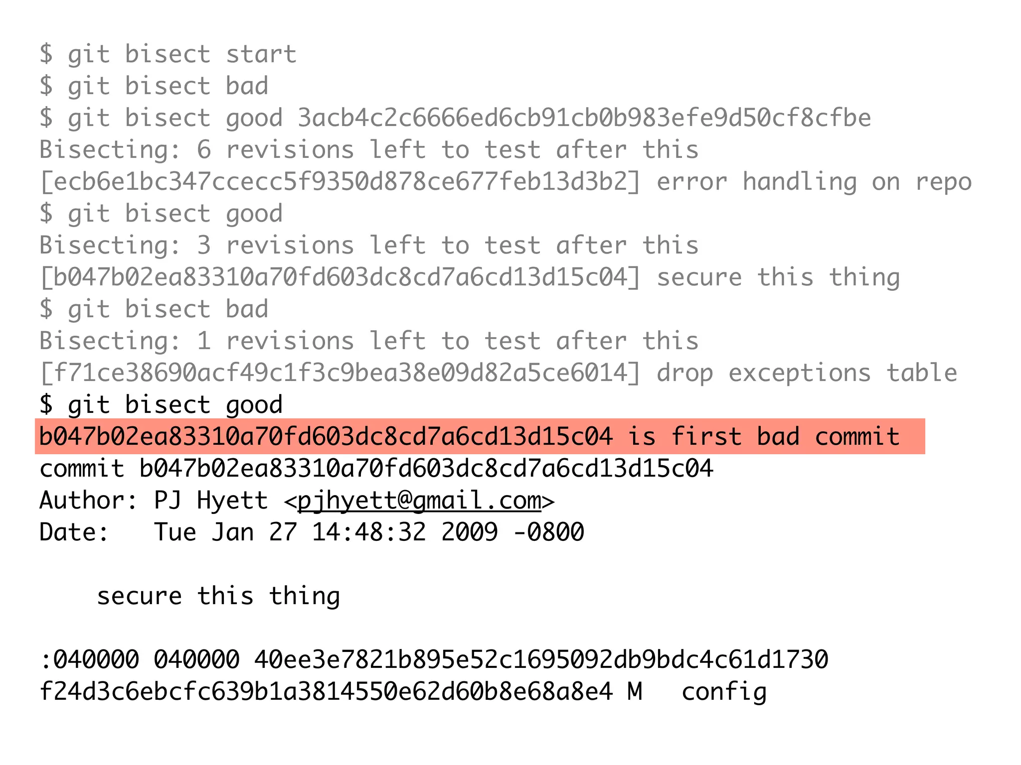 $ git bisect start $ git bisect bad $ git bisect good 3acb4c2c6666ed6cb91cb0b983efe9d50cf8cfbe Bisecting: 6 revisions left to test after this [ecb6e1bc347ccecc5f9350d878ce677feb13d3b2] error handling on repo $ git bisect good Bisecting: 3 revisions left to test after this [b047b02ea83310a70fd603dc8cd7a6cd13d15c04] secure this thing $ git bisect bad Bisecting: 1 revisions left to test after this [f71ce38690acf49c1f3c9bea38e09d82a5ce6014] drop exceptions table $ git bisect good b047b02ea83310a70fd603dc8cd7a6cd13d15c04 is first bad commit commit b047b02ea83310a70fd603dc8cd7a6cd13d15c04 Author: PJ Hyett <pjhyett@gmail.com> Date: Tue Jan 27 14:48:32 2009 -0800 secure this thing :040000 040000 40ee3e7821b895e52c1695092db9bdc4c61d1730 f24d3c6ebcfc639b1a3814550e62d60b8e68a8e4 M config 