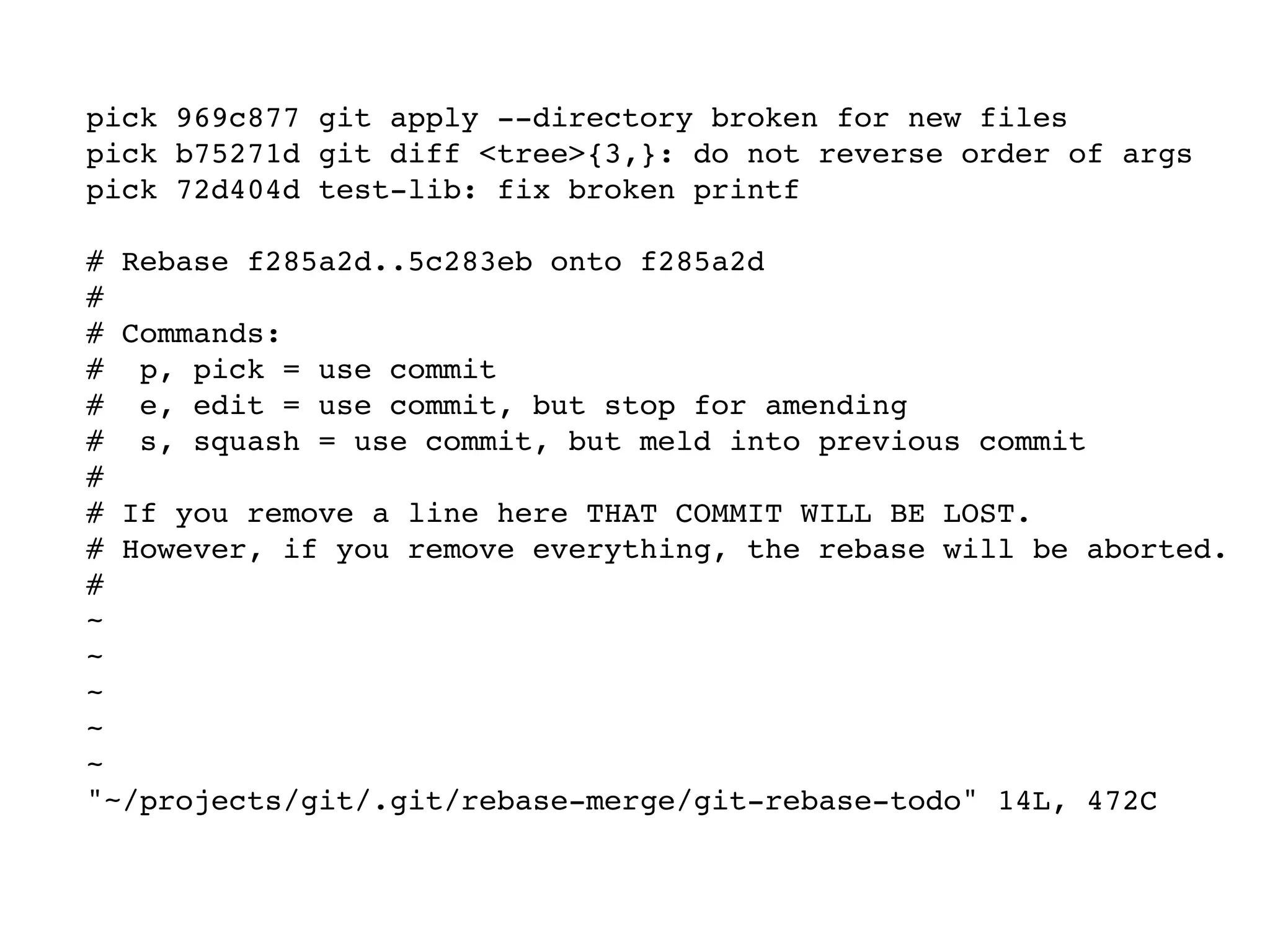 pick 969c877 git apply --directory broken for new files pick b75271d git diff <tree>{3,}: do not reverse order of args pick 72d404d test-lib: fix broken printf # Rebase f285a2d..5c283eb onto f285a2d # # Commands: # p, pick = use commit # e, edit = use commit, but stop for amending # s, squash = use commit, but meld into previous commit # # If you remove a line here THAT COMMIT WILL BE LOST. # However, if you remove everything, the rebase will be aborted. # ~ ~ ~ ~ ~ "~/projects/git/.git/rebase-merge/git-rebase-todo" 14L, 472C 