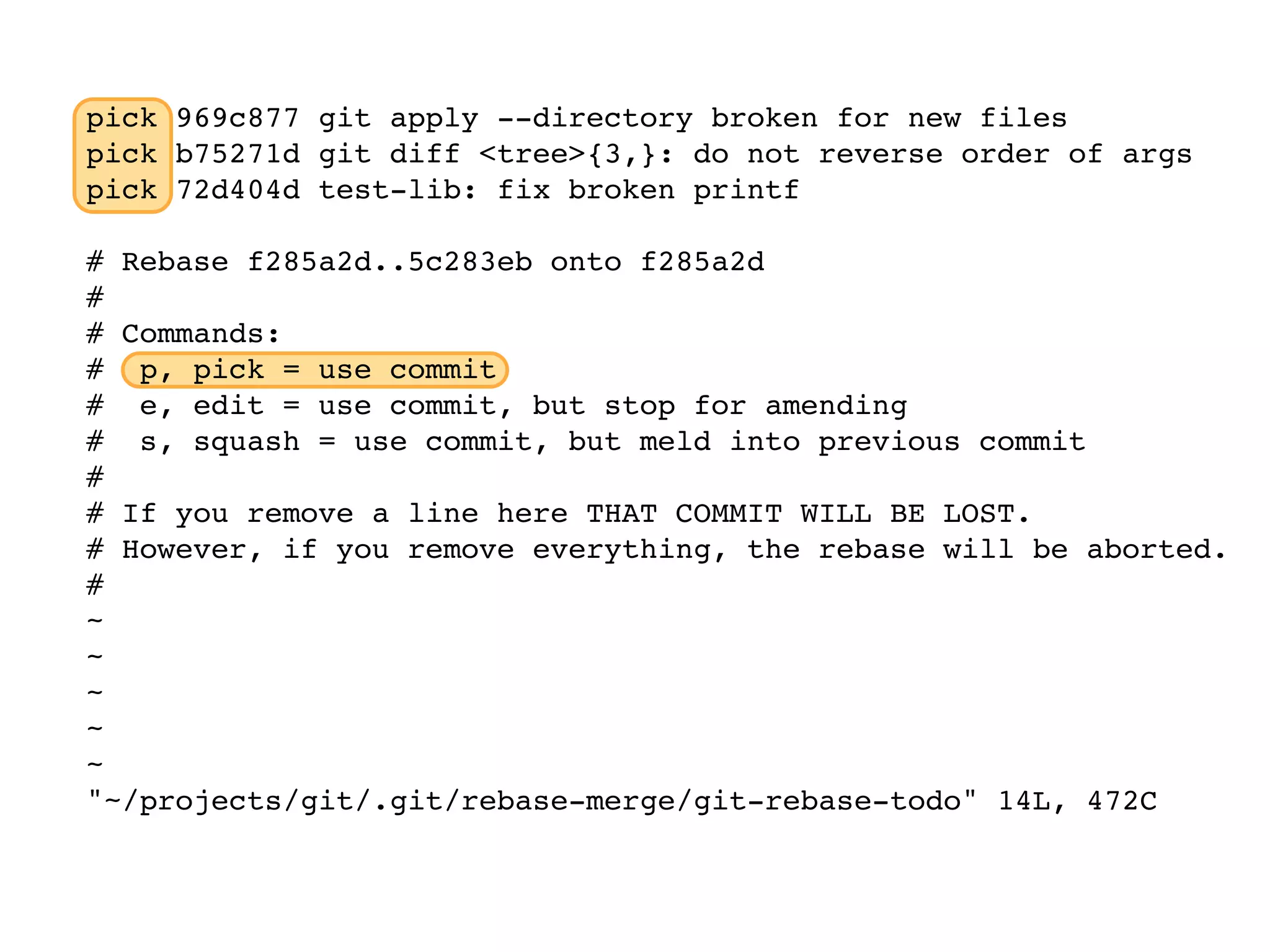 pick 969c877 git apply --directory broken for new files pick b75271d git diff <tree>{3,}: do not reverse order of args pick 72d404d test-lib: fix broken printf # Rebase f285a2d..5c283eb onto f285a2d # # Commands: # p, pick = use commit # e, edit = use commit, but stop for amending # s, squash = use commit, but meld into previous commit # # If you remove a line here THAT COMMIT WILL BE LOST. # However, if you remove everything, the rebase will be aborted. # ~ ~ ~ ~ ~ "~/projects/git/.git/rebase-merge/git-rebase-todo" 14L, 472C 