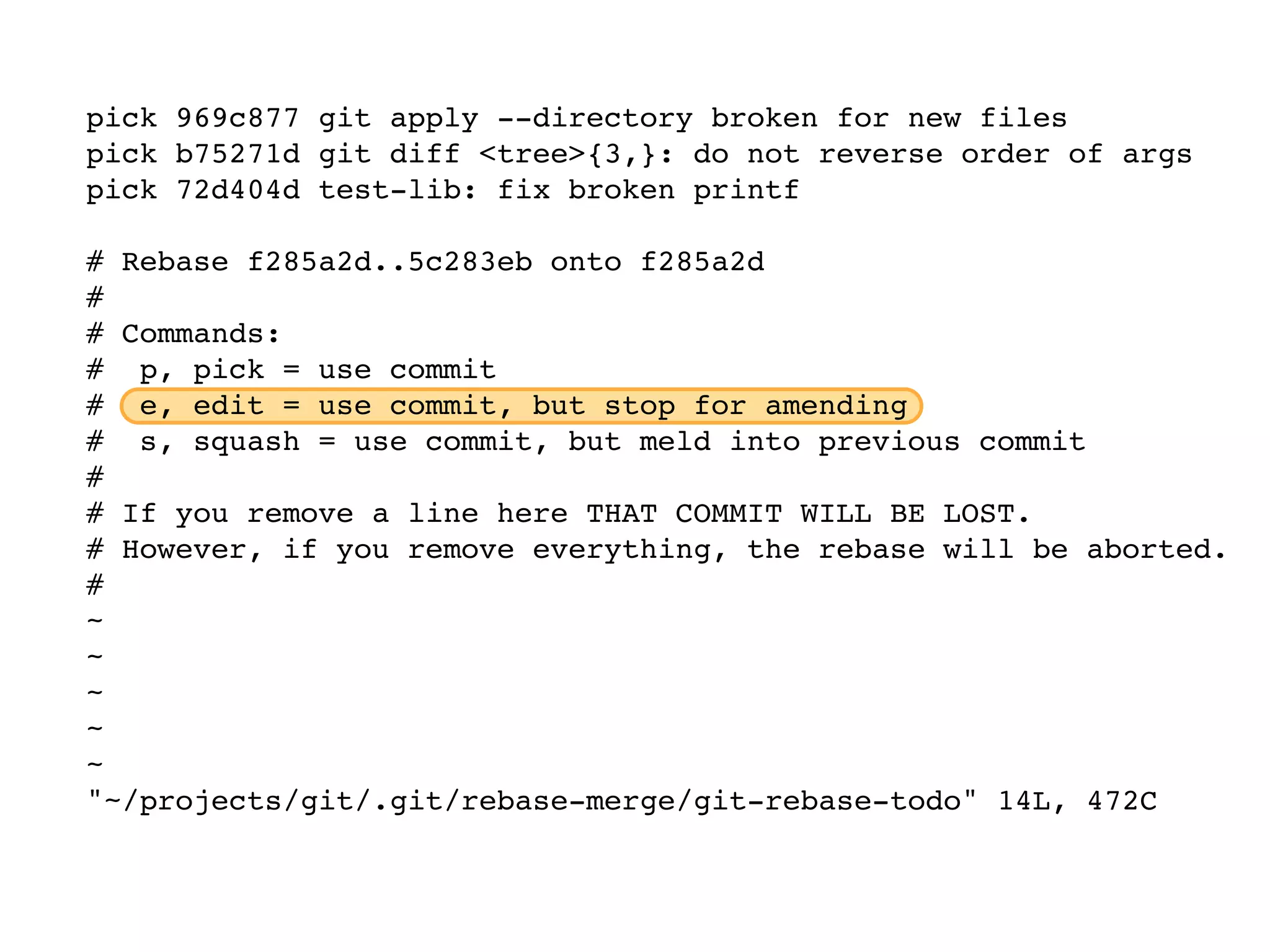 pick 969c877 git apply --directory broken for new files pick b75271d git diff <tree>{3,}: do not reverse order of args pick 72d404d test-lib: fix broken printf # Rebase f285a2d..5c283eb onto f285a2d # # Commands: # p, pick = use commit # e, edit = use commit, but stop for amending # s, squash = use commit, but meld into previous commit # # If you remove a line here THAT COMMIT WILL BE LOST. # However, if you remove everything, the rebase will be aborted. # ~ ~ ~ ~ ~ "~/projects/git/.git/rebase-merge/git-rebase-todo" 14L, 472C 