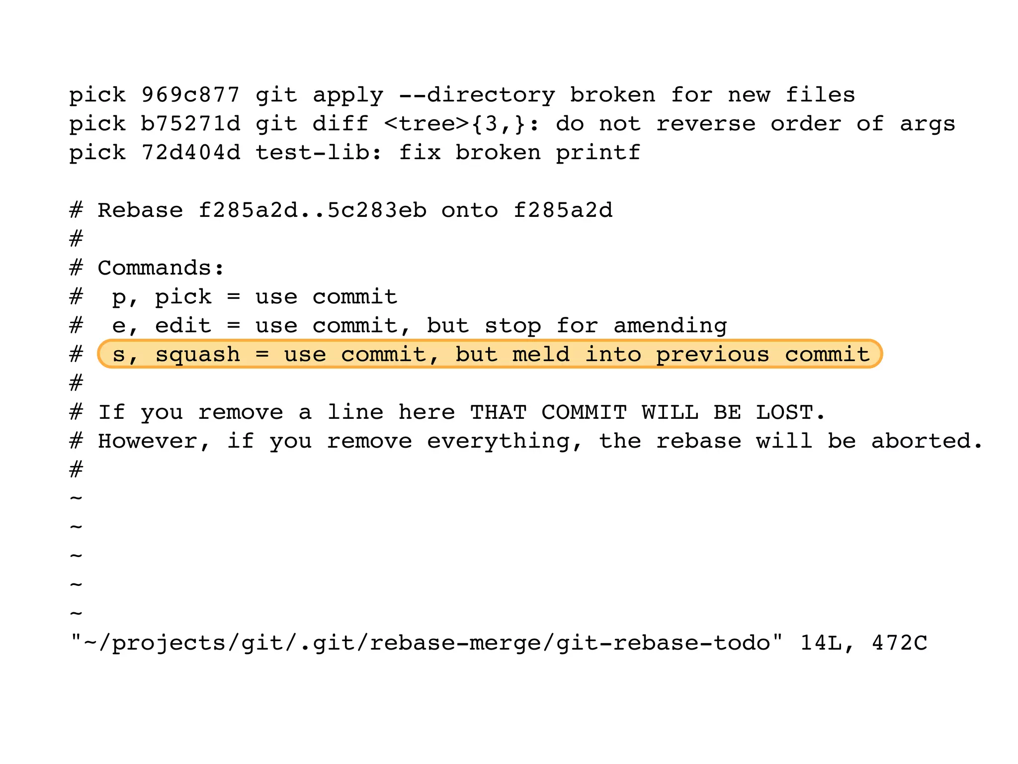 pick 969c877 git apply --directory broken for new files pick b75271d git diff <tree>{3,}: do not reverse order of args pick 72d404d test-lib: fix broken printf # Rebase f285a2d..5c283eb onto f285a2d # # Commands: # p, pick = use commit # e, edit = use commit, but stop for amending # s, squash = use commit, but meld into previous commit # # If you remove a line here THAT COMMIT WILL BE LOST. # However, if you remove everything, the rebase will be aborted. # ~ ~ ~ ~ ~ "~/projects/git/.git/rebase-merge/git-rebase-todo" 14L, 472C 