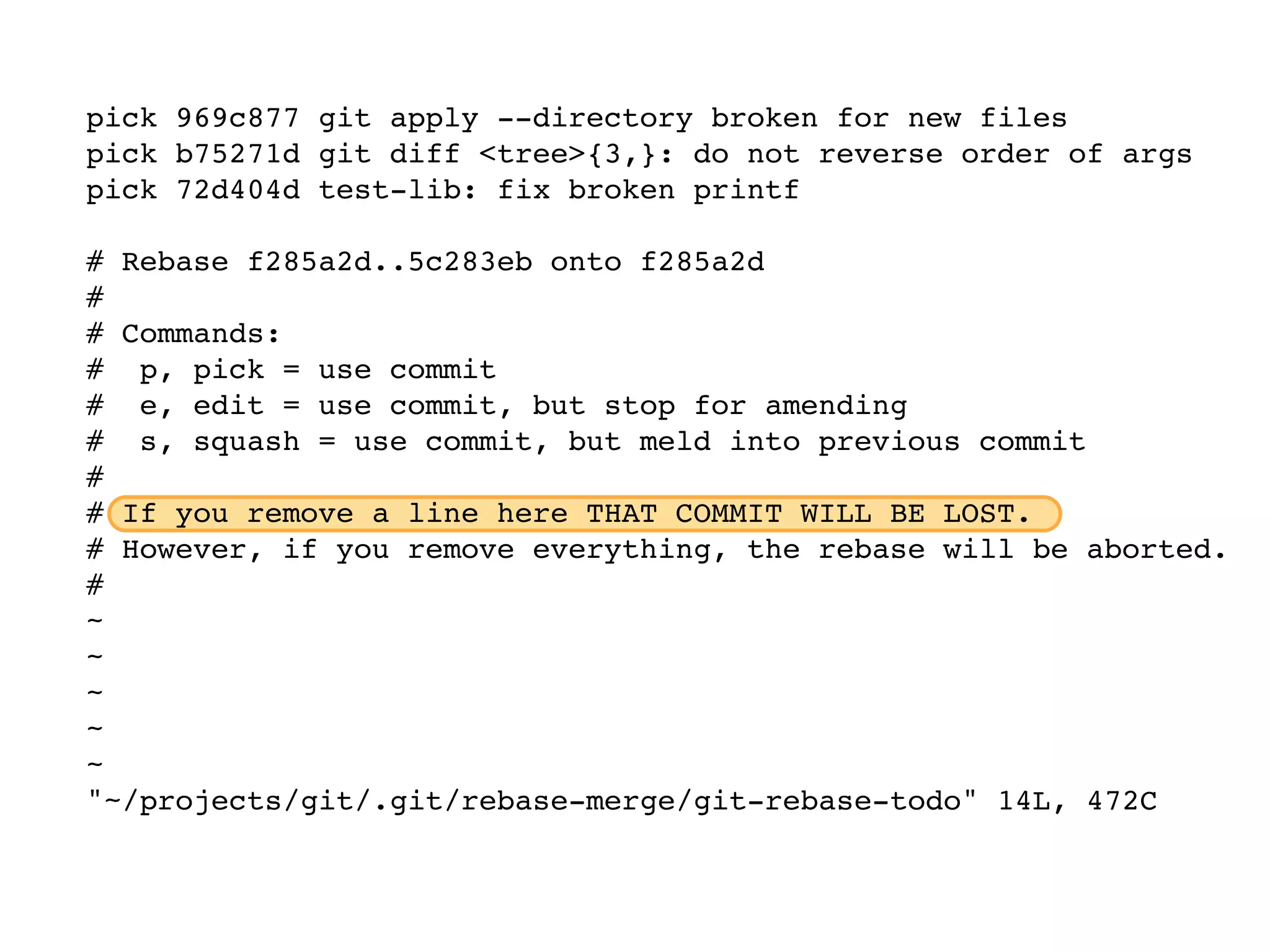 pick 969c877 git apply --directory broken for new files pick b75271d git diff <tree>{3,}: do not reverse order of args pick 72d404d test-lib: fix broken printf # Rebase f285a2d..5c283eb onto f285a2d # # Commands: # p, pick = use commit # e, edit = use commit, but stop for amending # s, squash = use commit, but meld into previous commit # # If you remove a line here THAT COMMIT WILL BE LOST. # However, if you remove everything, the rebase will be aborted. # ~ ~ ~ ~ ~ "~/projects/git/.git/rebase-merge/git-rebase-todo" 14L, 472C 