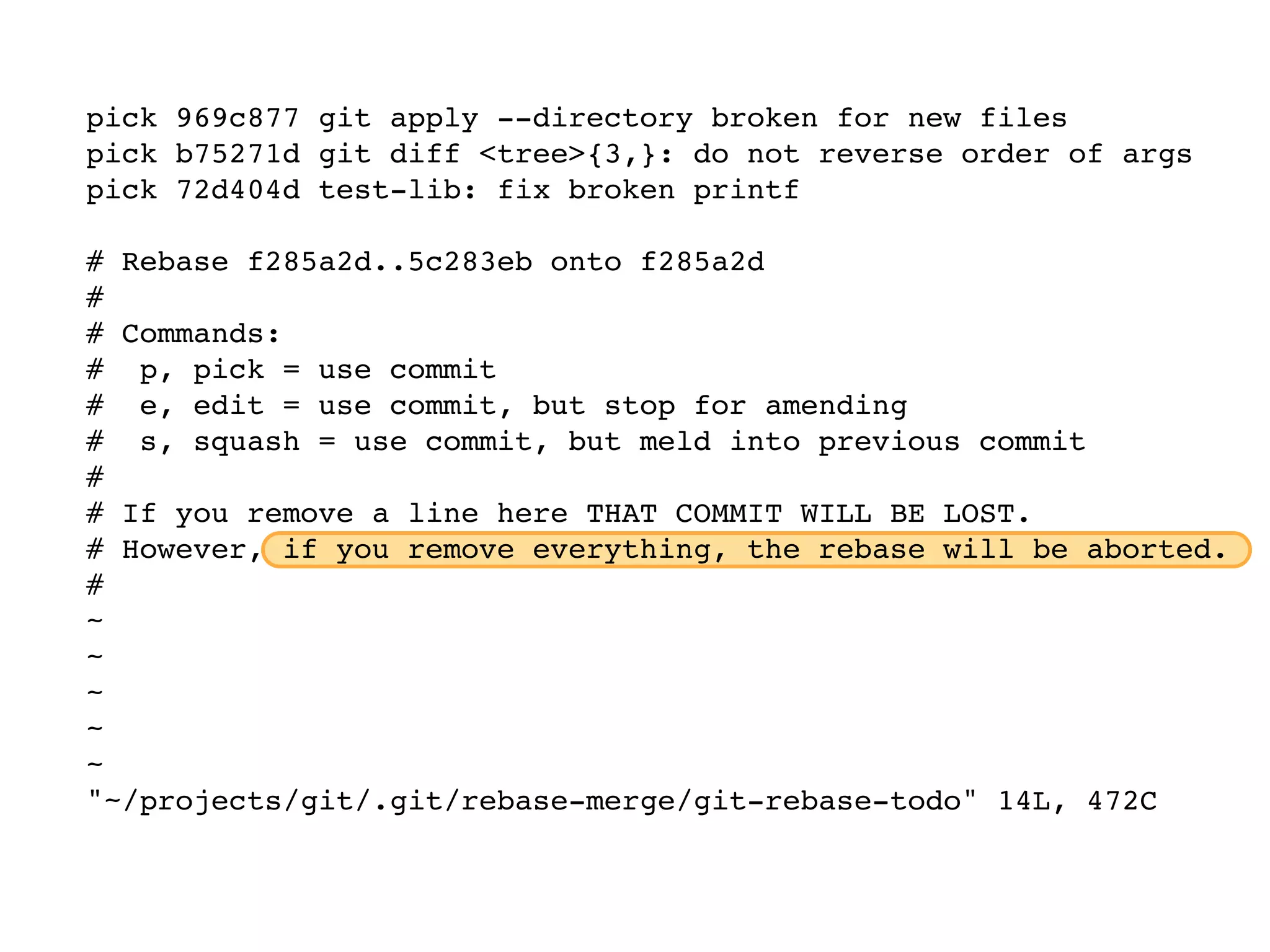 pick 969c877 git apply --directory broken for new files pick b75271d git diff <tree>{3,}: do not reverse order of args pick 72d404d test-lib: fix broken printf # Rebase f285a2d..5c283eb onto f285a2d # # Commands: # p, pick = use commit # e, edit = use commit, but stop for amending # s, squash = use commit, but meld into previous commit # # If you remove a line here THAT COMMIT WILL BE LOST. # However, if you remove everything, the rebase will be aborted. # ~ ~ ~ ~ ~ "~/projects/git/.git/rebase-merge/git-rebase-todo" 14L, 472C 
