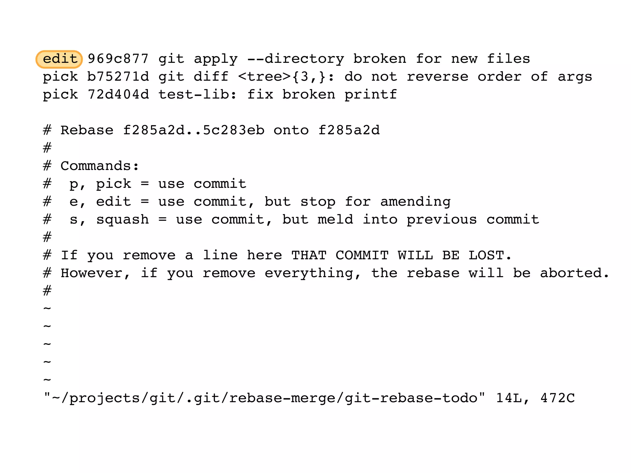edit 969c877 git apply --directory broken for new files pick b75271d git diff <tree>{3,}: do not reverse order of args pick 72d404d test-lib: fix broken printf # Rebase f285a2d..5c283eb onto f285a2d # # Commands: # p, pick = use commit # e, edit = use commit, but stop for amending # s, squash = use commit, but meld into previous commit # # If you remove a line here THAT COMMIT WILL BE LOST. # However, if you remove everything, the rebase will be aborted. # ~ ~ ~ ~ ~ "~/projects/git/.git/rebase-merge/git-rebase-todo" 14L, 472C 