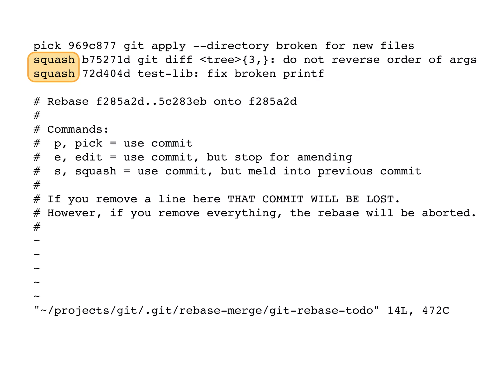 pick 969c877 git apply --directory broken for new files squash b75271d git diff <tree>{3,}: do not reverse order of args squash 72d404d test-lib: fix broken printf # Rebase f285a2d..5c283eb onto f285a2d # # Commands: # p, pick = use commit # e, edit = use commit, but stop for amending # s, squash = use commit, but meld into previous commit # # If you remove a line here THAT COMMIT WILL BE LOST. # However, if you remove everything, the rebase will be aborted. # ~ ~ ~ ~ ~ "~/projects/git/.git/rebase-merge/git-rebase-todo" 14L, 472C 