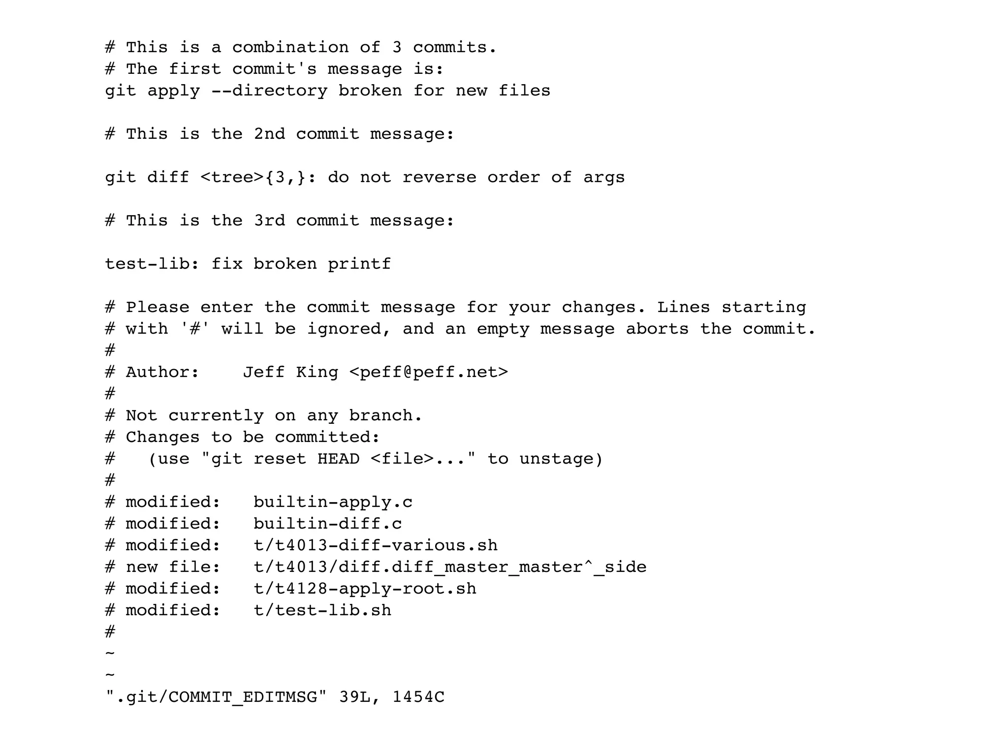 # This is a combination of 3 commits. # The first commit's message is: git apply --directory broken for new files # This is the 2nd commit message: git diff <tree>{3,}: do not reverse order of args # This is the 3rd commit message: test-lib: fix broken printf # Please enter the commit message for your changes. Lines starting # with '#' will be ignored, and an empty message aborts the commit. # # Author: Jeff King <peff@peff.net> # # Not currently on any branch. # Changes to be committed: # (use "git reset HEAD <file>..." to unstage) # # modified: builtin-apply.c # modified: builtin-diff.c # modified: t/t4013-diff-various.sh # new file: t/t4013/diff.diff_master_master^_side # modified: t/t4128-apply-root.sh # modified: t/test-lib.sh # ~ ~ ".git/COMMIT_EDITMSG" 39L, 1454C 