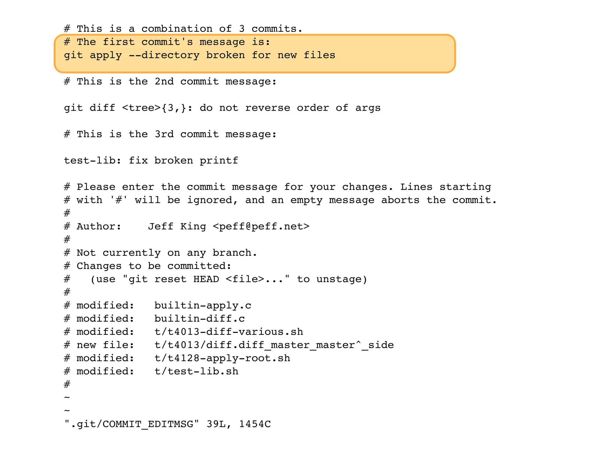 # This is a combination of 3 commits. # The first commit's message is: git apply --directory broken for new files # This is the 2nd commit message: git diff <tree>{3,}: do not reverse order of args # This is the 3rd commit message: test-lib: fix broken printf # Please enter the commit message for your changes. Lines starting # with '#' will be ignored, and an empty message aborts the commit. # # Author: Jeff King <peff@peff.net> # # Not currently on any branch. # Changes to be committed: # (use "git reset HEAD <file>..." to unstage) # # modified: builtin-apply.c # modified: builtin-diff.c # modified: t/t4013-diff-various.sh # new file: t/t4013/diff.diff_master_master^_side # modified: t/t4128-apply-root.sh # modified: t/test-lib.sh # ~ ~ ".git/COMMIT_EDITMSG" 39L, 1454C 