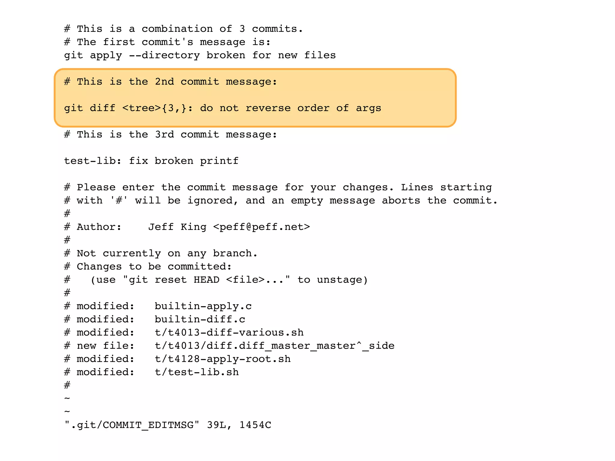 # This is a combination of 3 commits. # The first commit's message is: git apply --directory broken for new files # This is the 2nd commit message: git diff <tree>{3,}: do not reverse order of args # This is the 3rd commit message: test-lib: fix broken printf # Please enter the commit message for your changes. Lines starting # with '#' will be ignored, and an empty message aborts the commit. # # Author: Jeff King <peff@peff.net> # # Not currently on any branch. # Changes to be committed: # (use "git reset HEAD <file>..." to unstage) # # modified: builtin-apply.c # modified: builtin-diff.c # modified: t/t4013-diff-various.sh # new file: t/t4013/diff.diff_master_master^_side # modified: t/t4128-apply-root.sh # modified: t/test-lib.sh # ~ ~ ".git/COMMIT_EDITMSG" 39L, 1454C 