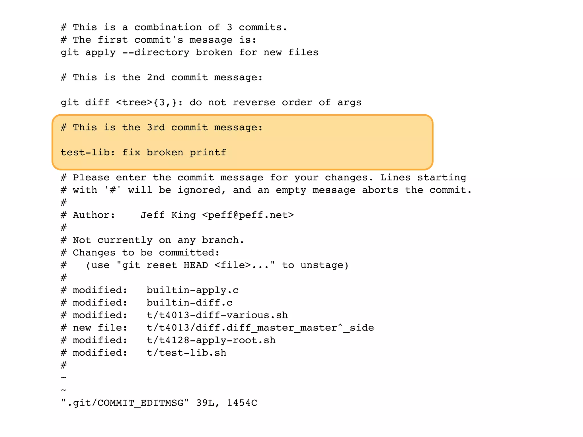 # This is a combination of 3 commits. # The first commit's message is: git apply --directory broken for new files # This is the 2nd commit message: git diff <tree>{3,}: do not reverse order of args # This is the 3rd commit message: test-lib: fix broken printf # Please enter the commit message for your changes. Lines starting # with '#' will be ignored, and an empty message aborts the commit. # # Author: Jeff King <peff@peff.net> # # Not currently on any branch. # Changes to be committed: # (use "git reset HEAD <file>..." to unstage) # # modified: builtin-apply.c # modified: builtin-diff.c # modified: t/t4013-diff-various.sh # new file: t/t4013/diff.diff_master_master^_side # modified: t/t4128-apply-root.sh # modified: t/test-lib.sh # ~ ~ ".git/COMMIT_EDITMSG" 39L, 1454C 
