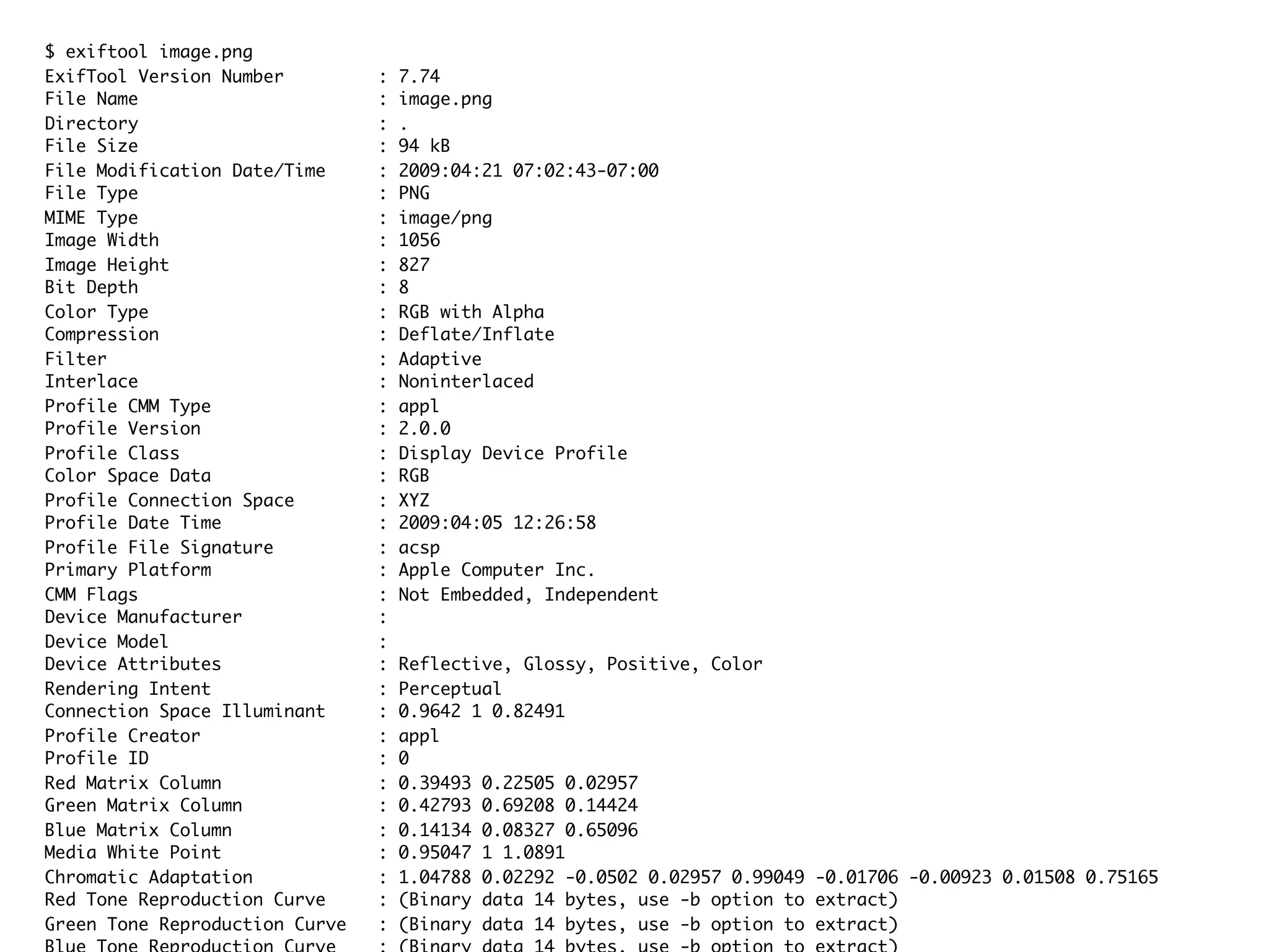 $ exiftool image.png ExifTool Version Number : 7.74 File Name : image.png Directory : . File Size : 94 kB File Modification Date/Time : 2009:04:21 07:02:43-07:00 File Type : PNG MIME Type : image/png Image Width : 1056 Image Height : 827 Bit Depth : 8 Color Type : RGB with Alpha Compression : Deflate/Inflate Filter : Adaptive Interlace : Noninterlaced Profile CMM Type : appl Profile Version : 2.0.0 Profile Class : Display Device Profile Color Space Data : RGB Profile Connection Space : XYZ Profile Date Time : 2009:04:05 12:26:58 Profile File Signature : acsp Primary Platform : Apple Computer Inc. CMM Flags : Not Embedded, Independent Device Manufacturer : Device Model : Device Attributes : Reflective, Glossy, Positive, Color Rendering Intent : Perceptual Connection Space Illuminant : 0.9642 1 0.82491 Profile Creator : appl Profile ID : 0 Red Matrix Column : 0.39493 0.22505 0.02957 Green Matrix Column : 0.42793 0.69208 0.14424 Blue Matrix Column : 0.14134 0.08327 0.65096 Media White Point : 0.95047 1 1.0891 Chromatic Adaptation : 1.04788 0.02292 -0.0502 0.02957 0.99049 -0.01706 -0.00923 0.01508 0.75165 Red Tone Reproduction Curve : (Binary data 14 bytes, use -b option to extract) Green Tone Reproduction Curve : (Binary data 14 bytes, use -b option to extract) 