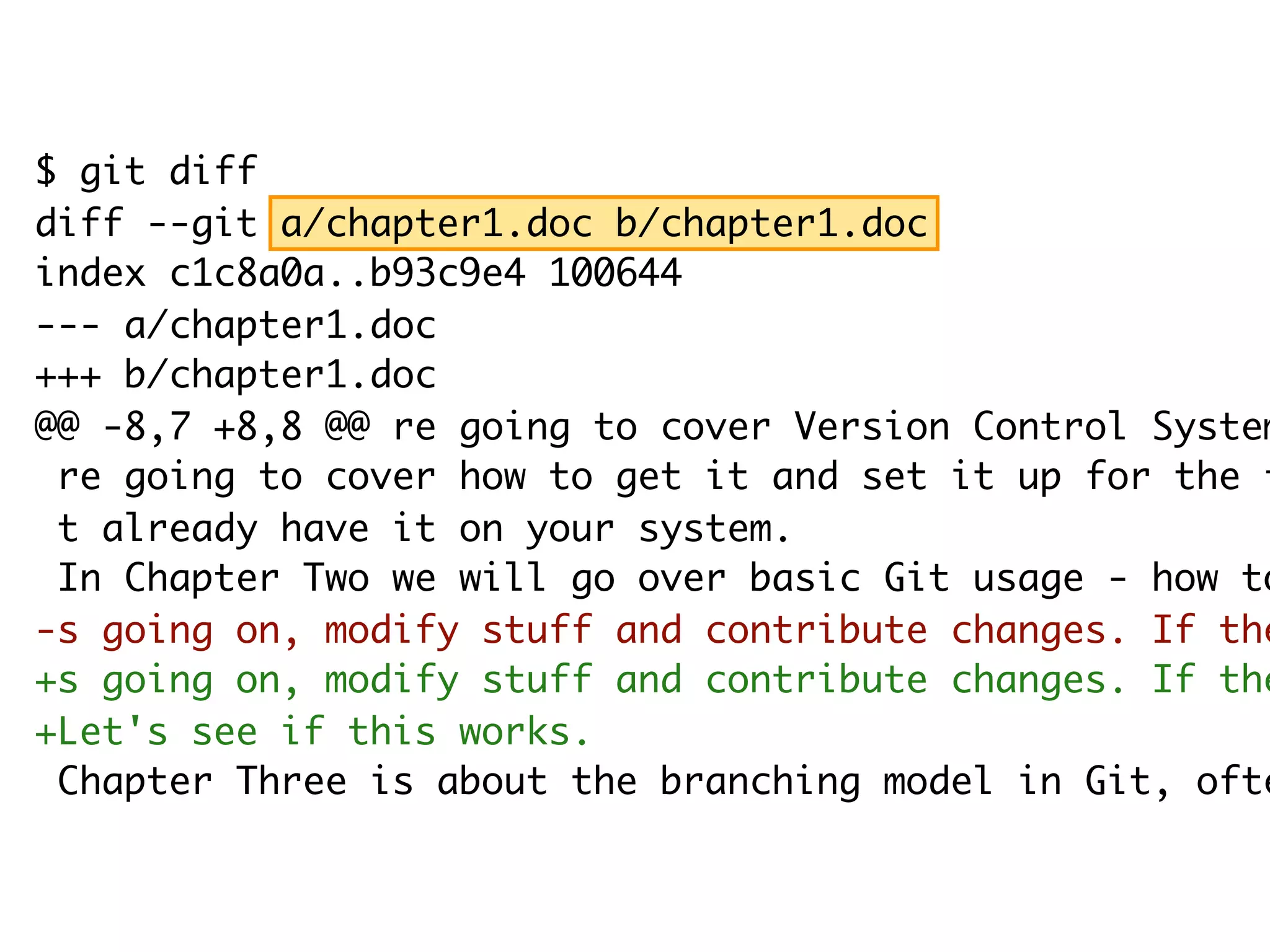 $ git diff diff --git a/chapter1.doc b/chapter1.doc index c1c8a0a..b93c9e4 100644 --- a/chapter1.doc +++ b/chapter1.doc @@ -8,7 +8,8 @@ re going to cover Version Control System re going to cover how to get it and set it up for the f t already have it on your system. In Chapter Two we will go over basic Git usage - how to -s going on, modify stuff and contribute changes. If the +s going on, modify stuff and contribute changes. If the +Let's see if this works. Chapter Three is about the branching model in Git, ofte 