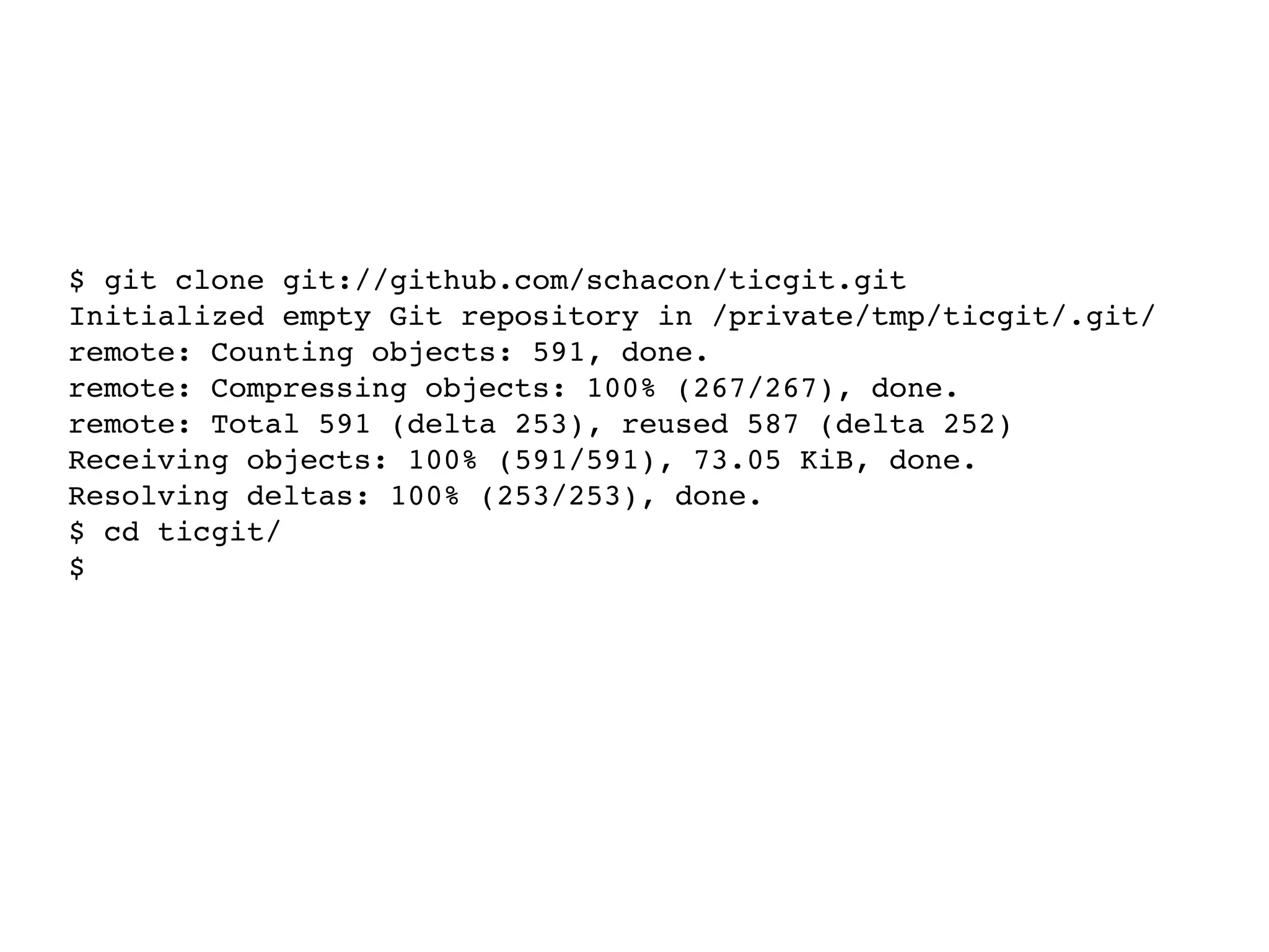 $ git clone git://github.com/schacon/ticgit.git Initialized empty Git repository in /private/tmp/ticgit/.git/ remote: Counting objects: 591, done. remote: Compressing objects: 100% (267/267), done. remote: Total 591 (delta 253), reused 587 (delta 252) Receiving objects: 100% (591/591), 73.05 KiB, done. Resolving deltas: 100% (253/253), done. $ cd ticgit/ $ ls LICENSE! ! Rakefile! examples! note! ! ticgit.gemspec README!! bin!! lib!! spec $ 