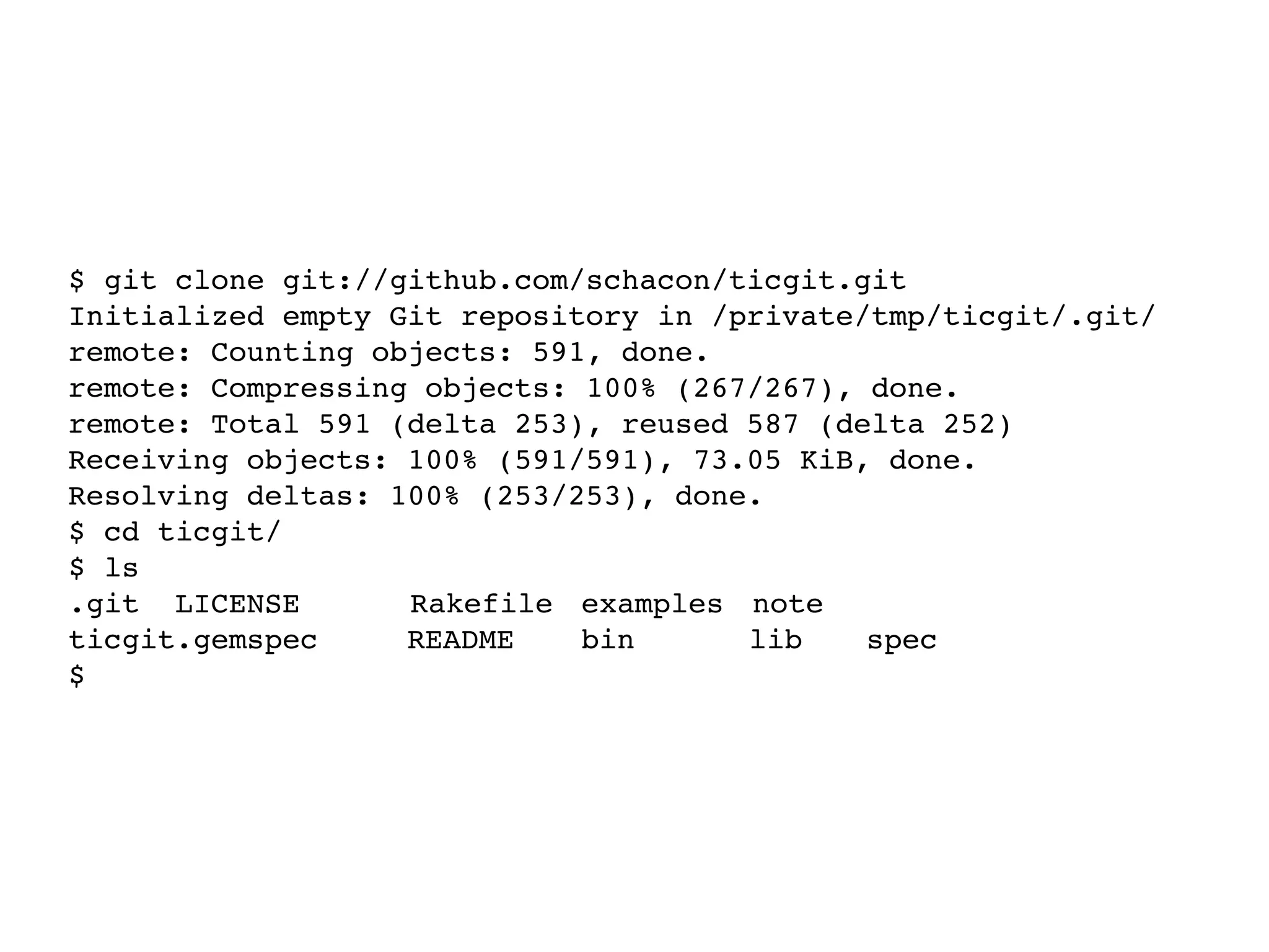 $ git clone git://github.com/schacon/ticgit.git Initialized empty Git repository in /private/tmp/ticgit/.git/ remote: Counting objects: 591, done. remote: Compressing objects: 100% (267/267), done. remote: Total 591 (delta 253), reused 587 (delta 252) Receiving objects: 100% (591/591), 73.05 KiB, done. Resolving deltas: 100% (253/253), done. $ cd ticgit/ $ ls .git LICENSE! ! Rakefile! examples! note! ! ticgit.gemspec README!! bin!! lib!! spec $ 
