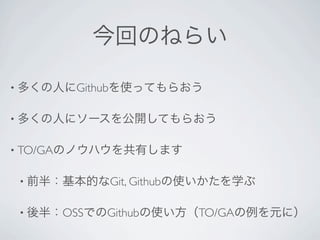 今回のねらい

• 多くの人にGithubを使ってもらおう


• 多くの人にソースを公開してもらおう


• TO/GAのノウハウを共有します


 • 前半：基本的なGit, Githubの使いかたを学ぶ


 • 後半：OSSでのGithubの使い方（TO/GAの例を元に）
 