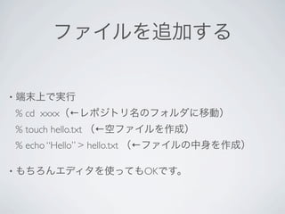 ファイルを追加する


•   端末上で実行
    % cd xxxx（←レポジトリ名のフォルダに移動）
    % touch hello.txt （←空ファイルを作成）
    % echo “Hello” > hello.txt （←ファイルの中身を作成）

•   もちろんエディタを使ってもOKです。
 