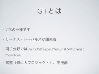 GITとは

• VCSの一種です


• リーナス・トーバルズが開発者


• 同じ分野ではDarcs, BitKeeper, Mercurial, SVK, Bazaar,

 Monotone

• 高速（特に大プロジェクト）、高機能
 