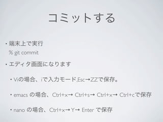 コミットする

•   端末上で実行
    % git commit

•   エディタ画面になります

    •   Viの場合、iで入力モード,Esc→ZZで保存。

    •   emacs の場合、Ctrl+x→ Ctrl+s→ Ctrl+x→ Ctrl+cで保存

    •   nano の場合、Ctrl+x→ Y→ Enter で保存
 