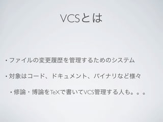 VCSとは


• ファイルの変更履歴を管理するためのシステム


• 対象はコード、ドキュメント、バイナリなど様々


• 修論・博論をTeXで書いてVCS管理する人も。。。
 
