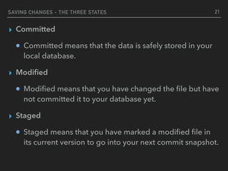SAVING CHANGES - THE THREE STATES
▸ Committed
Committed means that the data is safely stored in your
local database.
▸ Modiﬁed
Modiﬁed means that you have changed the ﬁle but have
not committed it to your database yet.
▸ Staged
Staged means that you have marked a modiﬁed ﬁle in
its current version to go into your next commit snapshot.
21
 