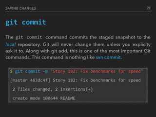 SAVING CHANGES
git	commit
The git	 commit	 command commits the staged snapshot to the
local repository. Git will never change them unless you explicity
ask it to. Along with git add, this is one of the most important Git
commands. This command is nothing like svn commit.
$	git	commit	-m	"Story	182:	Fix	benchmarks	for	speed"	
[master	463dc4f]	Story	182:	Fix	benchmarks	for	speed	
	2	files	changed,	2	insertions(+)	
	create	mode	100644	README
28
 