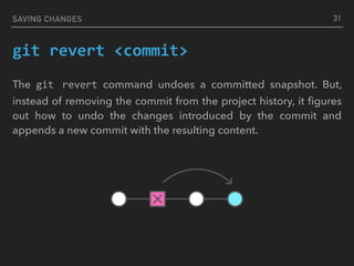 SAVING CHANGES
git	revert	<commit>
The git	 revert command undoes a committed snapshot. But,
instead of removing the commit from the project history, it ﬁgures
out how to undo the changes introduced by the commit and
appends a new commit with the resulting content.
31
 