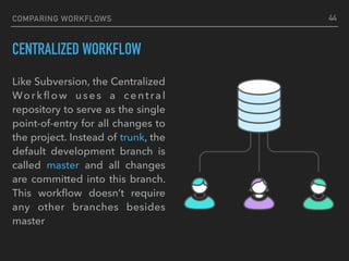 COMPARING WORKFLOWS
CENTRALIZED WORKFLOW
44
Like Subversion, the Centralized
Workﬂow uses a central
repository to serve as the single
point-of-entry for all changes to
the project. Instead of trunk, the
default development branch is
called master and all changes
are committed into this branch.
This workﬂow doesn’t require
any other branches besides
master
 