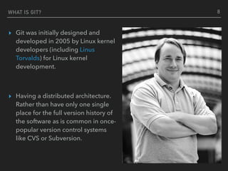 WHAT IS GIT?
▸ Git was initially designed and
developed in 2005 by Linux kernel
developers (including Linus
Torvalds) for Linux kernel
development.
▸ Having a distributed architecture.
Rather than have only one single
place for the full version history of
the software as is common in once-
popular version control systems
like CVS or Subversion.
8
 