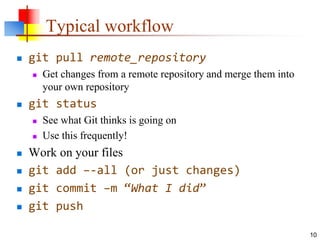 Typical workflow
 git pull remote_repository
 Get changes from a remote repository and merge them into
your own repository
 git status
 See what Git thinks is going on
 Use this frequently!
 Work on your files
 git add –-all (or just changes)
 git commit –m “What I did”
 git push
10
 