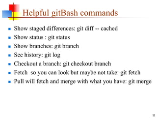 Helpful gitBash commands
 Show staged differences: git diff -- cached
 Show status : git status
 Show branches: git branch
 See history: git log
 Checkout a branch: git checkout branch
 Fetch so you can look but maybe not take: git fetch
 Pull will fetch and merge with what you have: git merge
11
 