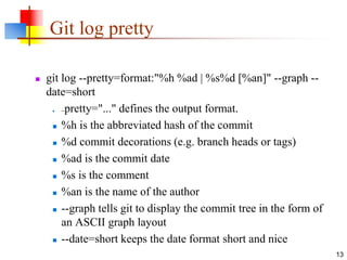 Git log pretty
 git log --pretty=format:"%h %ad | %s%d [%an]" --graph --
date=short
 --pretty="..." defines the output format.
 %h is the abbreviated hash of the commit
 %d commit decorations (e.g. branch heads or tags)
 %ad is the commit date
 %s is the comment
 %an is the name of the author
 --graph tells git to display the commit tree in the form of
an ASCII graph layout
 --date=short keeps the date format short and nice
13
 