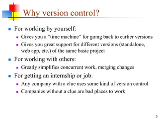 Why version control?
 For working by yourself:
 Gives you a “time machine” for going back to earlier versions
 Gives you great support for different versions (standalone,
web app, etc.) of the same basic project
 For working with others:
 Greatly simplifies concurrent work, merging changes
 For getting an internship or job:
 Any company with a clue uses some kind of version control
 Companies without a clue are bad places to work
3
 