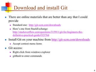 Download and install Git
 There are online materials that are better than any that I could
provide
 Standard one: http://git-scm.com/downloads
 Here’s one from StackExchange:
http://stackoverflow.com/questions/315911/git-for-beginners-the-
definitive-practical-guide#323764
 Install Git on your machine from http://git-scm.com/downloads
 Accept context menu items
 Git access:
 Right click from windows explorer
 gitBash to enter commands
4
 