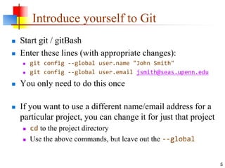 Introduce yourself to Git
 Start git / gitBash
 Enter these lines (with appropriate changes):
 git config --global user.name "John Smith"
 git config --global user.email jsmith@seas.upenn.edu
 You only need to do this once
 If you want to use a different name/email address for a
particular project, you can change it for just that project
 cd to the project directory
 Use the above commands, but leave out the --global
5
 