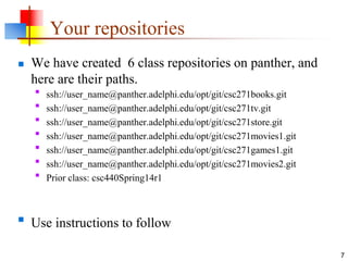 Your repositories
 We have created 6 class repositories on panther, and
here are their paths.

ssh://user_name@panther.adelphi.edu/opt/git/csc271books.git

ssh://user_name@panther.adelphi.edu/opt/git/csc271tv.git

ssh://user_name@panther.adelphi.edu/opt/git/csc271store.git

ssh://user_name@panther.adelphi.edu/opt/git/csc271movies1.git

ssh://user_name@panther.adelphi.edu/opt/git/csc271games1.git

ssh://user_name@panther.adelphi.edu/opt/git/csc271movies2.git

Prior class: csc440Spring14r1

Use instructions to follow
7
 