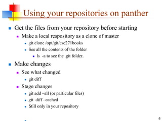 Using your repositories on panther
 Get the files from your repository before starting
 Make a local respository as a clone of master
 git clone /opt/git/csc271books
 See all the contents of the folder
 ls -a to see the .git folder.
 Make changes
 See what changed
 git diff
 Stage changes
 git add –all (or particular files)
 git diff –cached
 Still only in your repository
8
 