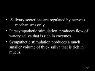 • Salivary secretions are regulated by nervous
mechanisms only
• Parasympathetic stimulation, produces flow of
watery saliva that is rich in enzymes.
• Sympathetic stimulation produces a much
smaller volume of thick saliva that is rich in
mucus.
121
 