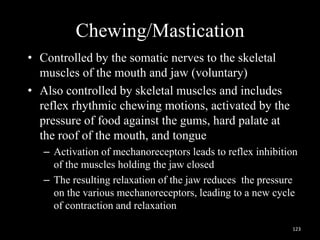 Chewing/Mastication
• Controlled by the somatic nerves to the skeletal
muscles of the mouth and jaw (voluntary)
• Also controlled by skeletal muscles and includes
reflex rhythmic chewing motions, activated by the
pressure of food against the gums, hard palate at
the roof of the mouth, and tongue
– Activation of mechanoreceptors leads to reflex inhibition
of the muscles holding the jaw closed
– The resulting relaxation of the jaw reduces the pressure
on the various mechanoreceptors, leading to a new cycle
of contraction and relaxation
123
 
