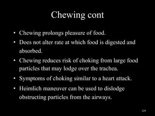 Chewing cont
• Chewing prolongs pleasure of food.
• Does not alter rate at which food is digested and
absorbed.
• Chewing reduces risk of choking from large food
particles that may lodge over the trachea.
• Symptoms of choking similar to a heart attack.
• Heimlich maneuver can be used to dislodge
obstructing particles from the airways.
124
 