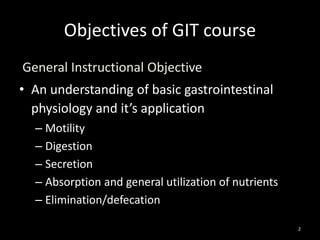Objectives of GIT course
General Instructional Objective
• An understanding of basic gastrointestinal
physiology and it’s application
– Motility
– Digestion
– Secretion
– Absorption and general utilization of nutrients
– Elimination/defecation
2
 