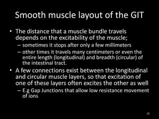 Smooth muscle layout of the GIT
• The distance that a muscle bundle travels
depends on the excitability of the muscle;
– sometimes it stops after only a few millimeters
– other times it travels many centimeters or even the
entire length (longitudinal) and breadth (circular) of
the intestinal tract.
• A few connections exist between the longitudinal
and circular muscle layers, so that excitation of
one of these layers often excites the other as well
– E.g Gap Junctions that allow low resistance movement
of ions
20
 