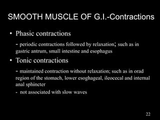 SMOOTH MUSCLE OF G.I.-Contractions
• Phasic contractions
- periodic contractions followed by relaxation; such as in
gastric antrum, small intestine and esophagus
• Tonic contractions
- maintained contraction without relaxation; such as in orad
region of the stomach, lower esoghageal, ileocecal and internal
anal sphincter
- not associated with slow waves
22
 