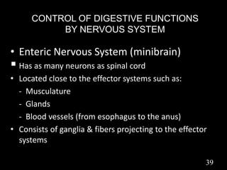 CONTROL OF DIGESTIVE FUNCTIONS
BY NERVOUS SYSTEM
• Enteric Nervous System (minibrain)
 Has as many neurons as spinal cord
• Located close to the effector systems such as:
- Musculature
- Glands
- Blood vessels (from esophagus to the anus)
• Consists of ganglia & fibers projecting to the effector
systems
39
 
