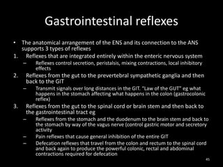 Gastrointestinal reflexes
• The anatomical arrangement of the ENS and its connection to the ANS
supports 3 types of reflexes
1. Reflexes that are integrated entirely within the enteric nervous system
– Reflexes control secretion, peristalsis, mixing contractions, local inhibitory
effects
2. Reflexes from the gut to the prevertebral sympathetic ganglia and then
back to the GIT
– Transmit signals over long distances in the GIT. “Law of the GUT” eg what
happens in the stomach affecting what happens in the colon (gastrocolonic
reflex)
3. Reflexes from the gut to the spinal cord or brain stem and then back to
the gastrointestinal tract eg
– Reflexes from the stomach and the duodenum to the brain stem and back to
the stomach by way of the vagus nerve (control gastric motor and secretory
activity
– Pain reflexes that cause general inhibition of the entire GIT
– Defecation reflexes that travel from the colon and rectum to the spinal cord
and back again to produce the powerful colonic, rectal and abdominal
contractions required for defecation
45
 