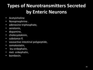Types of Neurotransmitters Secreted
by Enteric Neurons
• Acetylcholine
• Norepinephrine .
• adenosine triphosphate,
• serotonin,
• dopamine,
• cholecystokinin,
• substance P,
• vasoactive intestinal polypeptide,
• somatostatin,
• leu-enkephalin,
• met- enkephalin,
• bombesin.
49
 