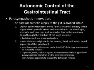 Autonomic Control of the
Gastrointestinal Tract
• Parasympathetic Innervation.
– The parasympathetic supply to the gut is divided into 2
1. Cranial parasympathetic- nerve fibers are almost entirely in the
vagus nerves provide extensive innervation to the esophagus,
stomach, and pancreas and somewhat less to the intestines
down through the first half of the large intestine
– Excludes mouth and pharyngeal regions
2. sacral divisions- originate in the second, third, and fourth sacral
segments of the spinal cord.
– pass through the pelvic nerves to the distal half of the large intestine and
all the way to the anus
– sigmoidal, rectal, and anal regions are considerably better supplied with
parasympathetic fibers than are the other intestinal areas.
– ibers function especially to execute the defecation reflexes
51
 