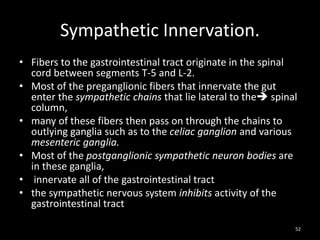 Sympathetic Innervation.
• Fibers to the gastrointestinal tract originate in the spinal
cord between segments T-5 and L-2.
• Most of the preganglionic fibers that innervate the gut
enter the sympathetic chains that lie lateral to the spinal
column,
• many of these fibers then pass on through the chains to
outlying ganglia such as to the celiac ganglion and various
mesenteric ganglia.
• Most of the postganglionic sympathetic neuron bodies are
in these ganglia,
• innervate all of the gastrointestinal tract
• the sympathetic nervous system inhibits activity of the
gastrointestinal tract
52
 