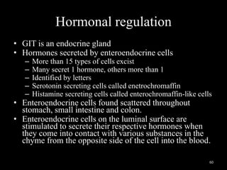 Hormonal regulation
• GIT is an endocrine gland
• Hormones secreted by enteroendocrine cells
– More than 15 types of cells excist
– Many secret 1 hormone, others more than 1
– Identified by letters
– Serotonin secreting cells called enetrochromaffin
– Histamine secreting cells called enterochromaffin-like cells
• Enteroendocrine cells found scattered throughout
stomach, small intestine and colon.
• Enteroendocrine cells on the luminal surface are
stimulated to secrete their respective hormones when
they come into contact with various substances in the
chyme from the opposite side of the cell into the blood.
60
 