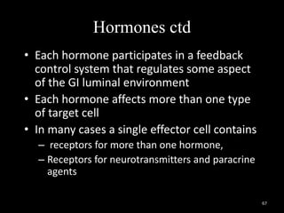 Hormones ctd
• Each hormone participates in a feedback
control system that regulates some aspect
of the GI luminal environment
• Each hormone affects more than one type
of target cell
• In many cases a single effector cell contains
– receptors for more than one hormone,
– Receptors for neurotransmitters and paracrine
agents
67
 